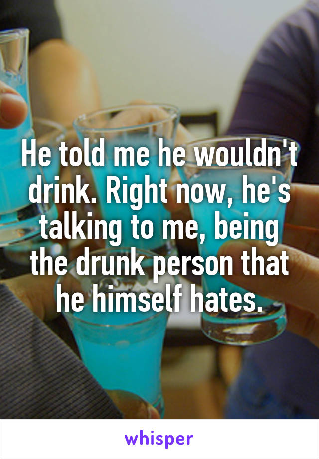 He told me he wouldn't drink. Right now, he's talking to me, being the drunk person that he himself hates.