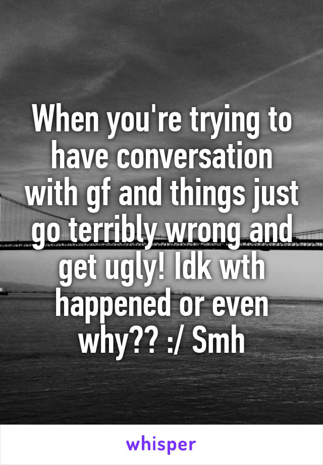 When you're trying to have conversation with gf and things just go terribly wrong and get ugly! Idk wth happened or even why?? :/ Smh