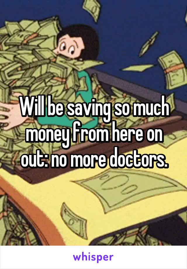 Will be saving so much money from here on out: no more doctors.