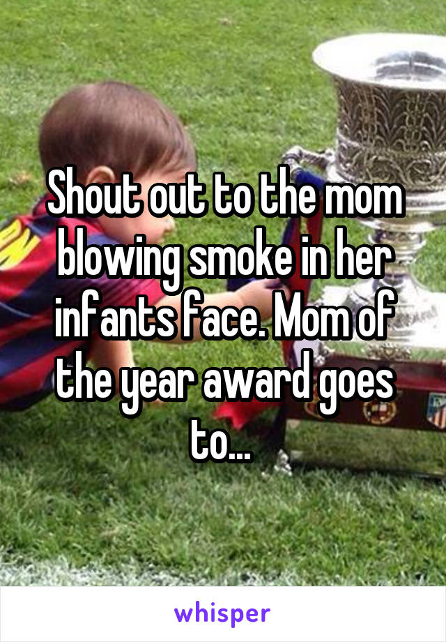 Shout out to the mom blowing smoke in her infants face. Mom of the year award goes to... 