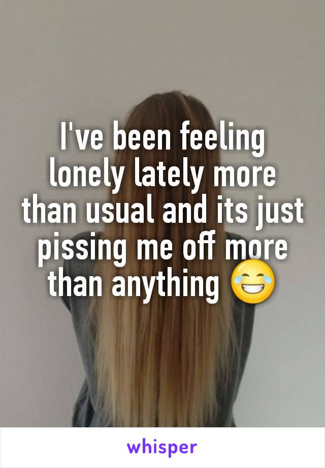 I've been feeling lonely lately more than usual and its just pissing me off more than anything 😂