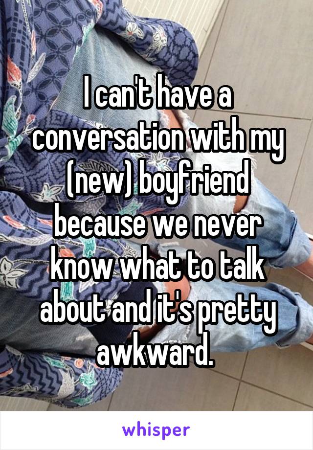 I can't have a conversation with my (new) boyfriend because we never know what to talk about and it's pretty awkward. 