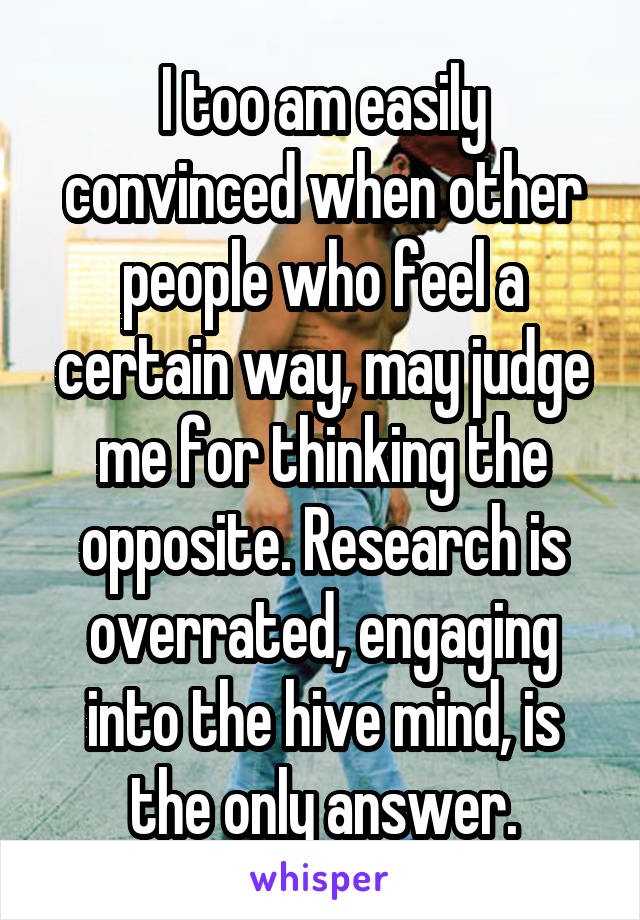 I too am easily convinced when other people who feel a certain way, may judge me for thinking the opposite. Research is overrated, engaging into the hive mind, is the only answer.