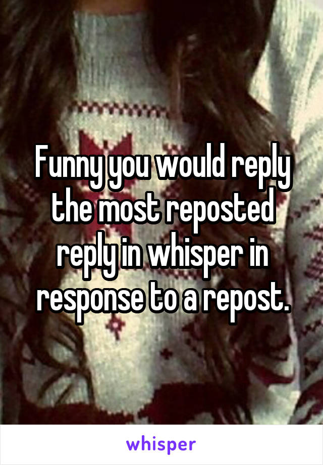 Funny you would reply the most reposted reply in whisper in response to a repost.