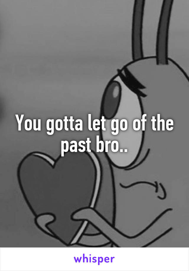 You gotta let go of the past bro..