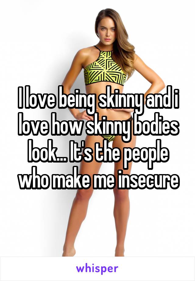 I love being skinny and i love how skinny bodies look... It's the people who make me insecure