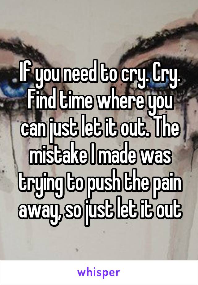 If you need to cry. Cry. Find time where you can just let it out. The mistake I made was trying to push the pain away, so just let it out