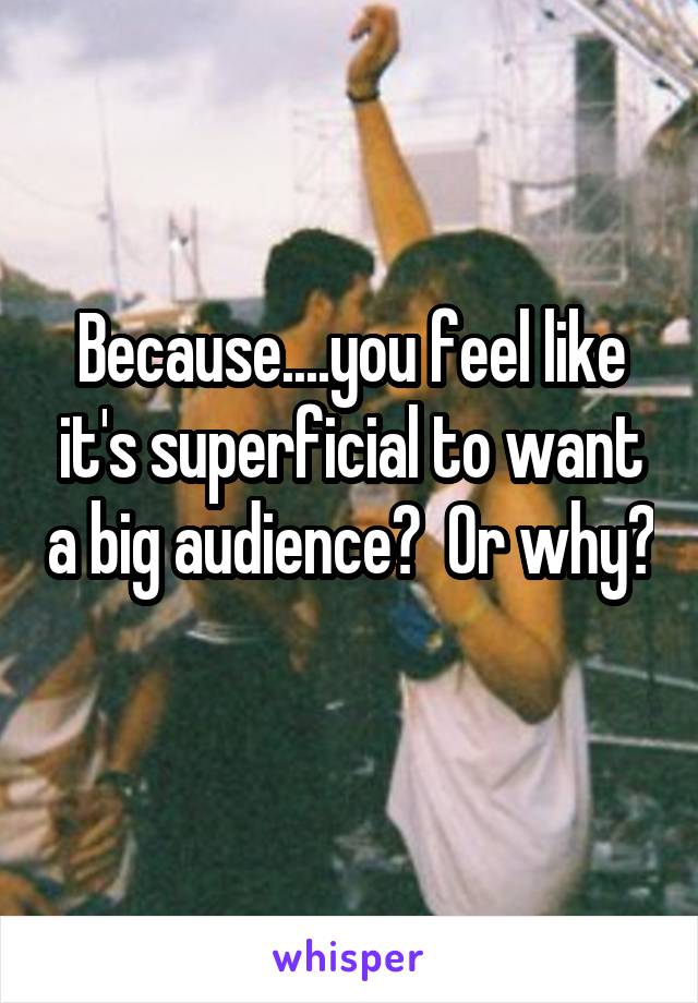 Because....you feel like it's superficial to want a big audience?  Or why? 