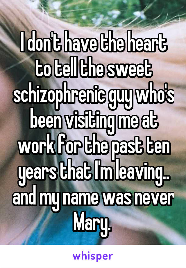 I don't have the heart to tell the sweet schizophrenic guy who's been visiting me at work for the past ten years that I'm leaving.. and my name was never Mary. 