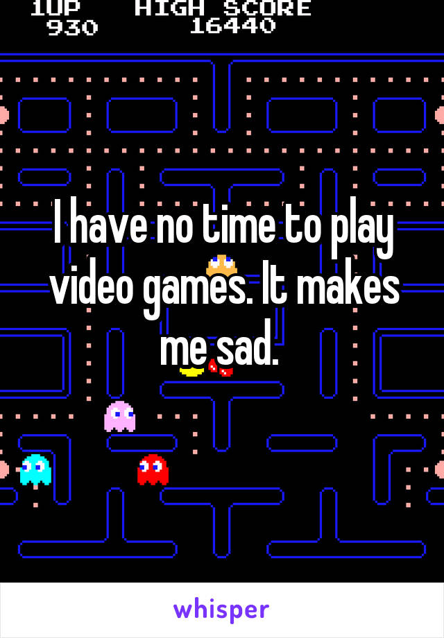 I have no time to play video games. It makes me sad. 
