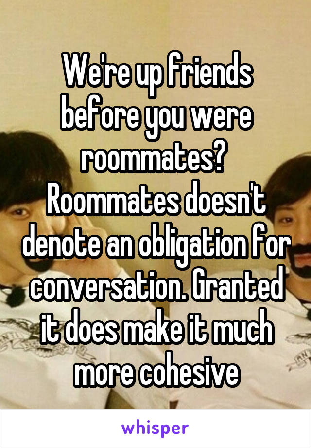 We're up friends before you were roommates?  Roommates doesn't denote an obligation for conversation. Granted it does make it much more cohesive