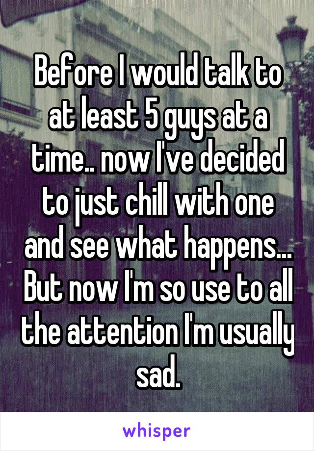 Before I would talk to at least 5 guys at a time.. now I've decided to just chill with one and see what happens... But now I'm so use to all the attention I'm usually sad.