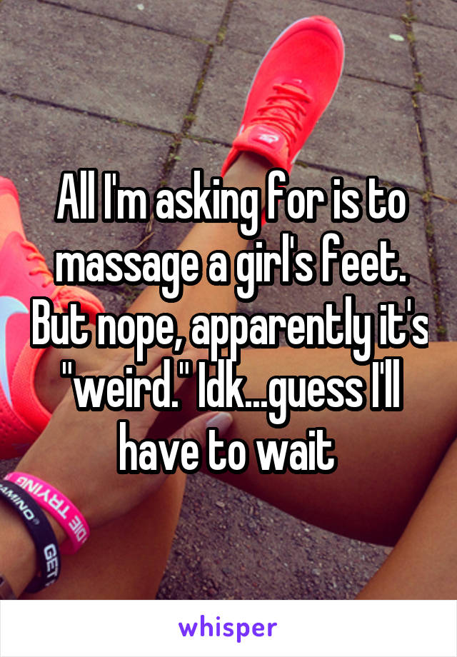 All I'm asking for is to massage a girl's feet. But nope, apparently it's "weird." Idk...guess I'll have to wait 