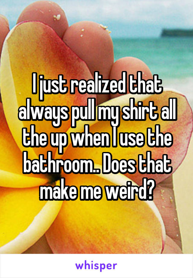 I just realized that always pull my shirt all the up when I use the bathroom.. Does that make me weird?