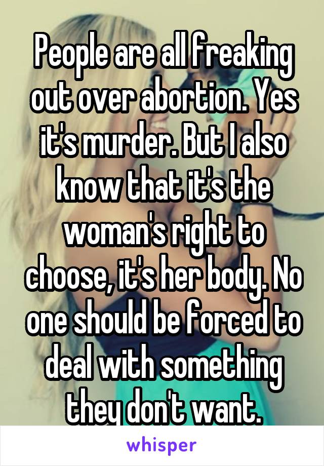 People are all freaking out over abortion. Yes it's murder. But I also know that it's the woman's right to choose, it's her body. No one should be forced to deal with something they don't want.