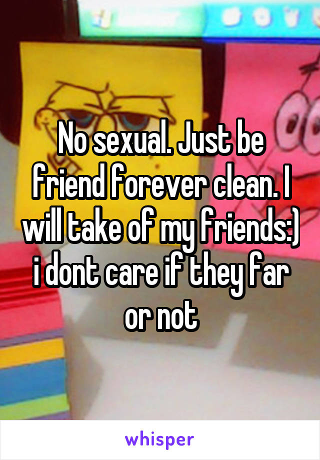 No sexual. Just be friend forever clean. I will take of my friends:) i dont care if they far or not