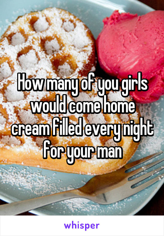 How many of you girls would come home cream filled every night for your man