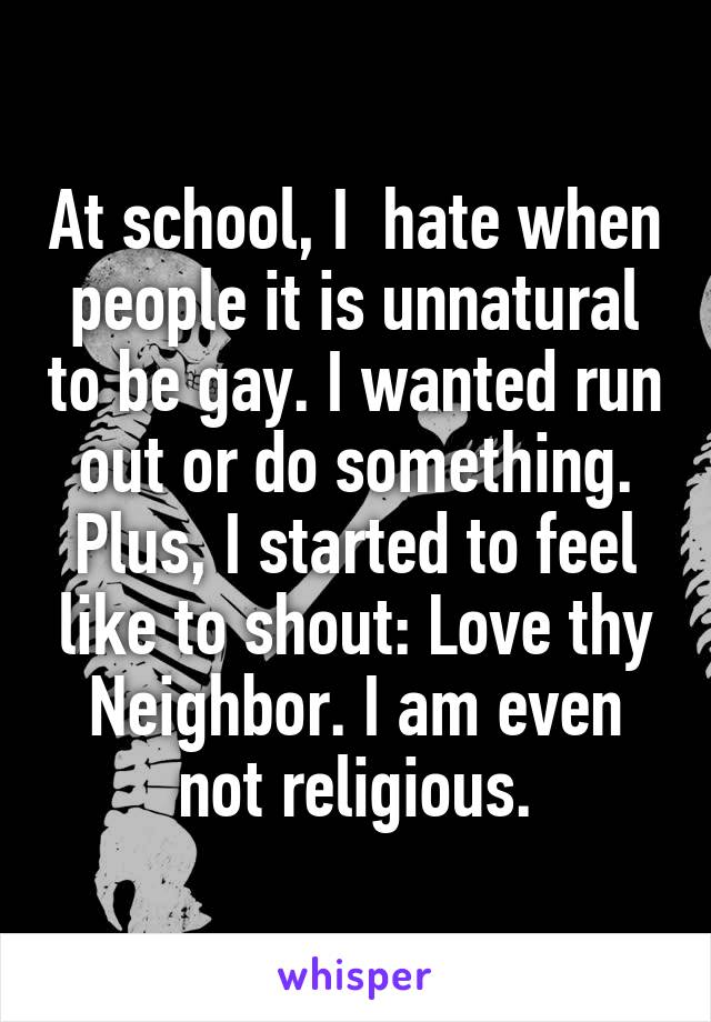 At school, I  hate when people it is unnatural to be gay. I wanted run out or do something. Plus, I started to feel like to shout: Love thy Neighbor. I am even not religious.