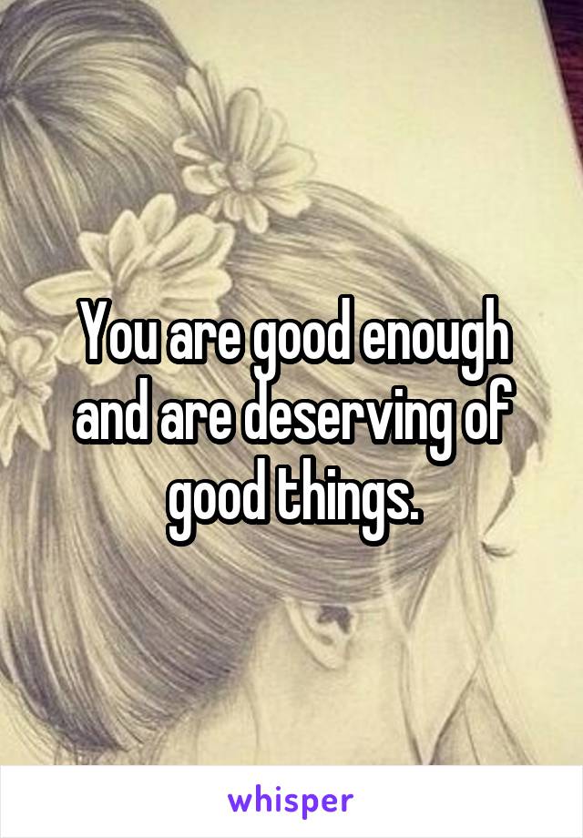 You are good enough and are deserving of good things.