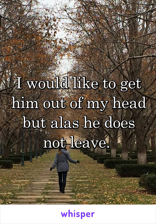 I would like to get him out of my head but alas he does not leave. 