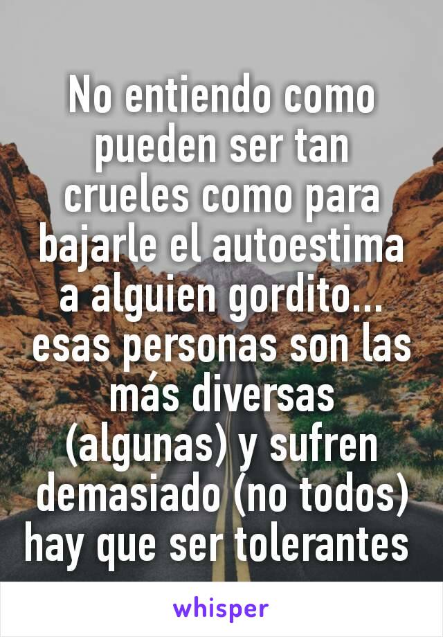 No entiendo como pueden ser tan crueles como para bajarle el autoestima a alguien gordito... esas personas son las más diversas (algunas) y sufren demasiado (no todos) hay que ser tolerantes 