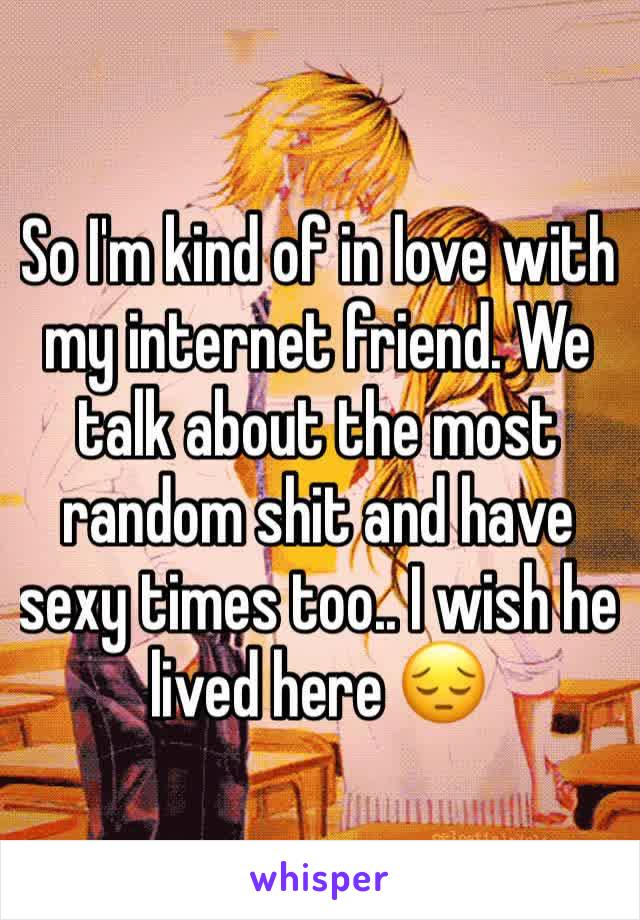 So I'm kind of in love with my internet friend. We talk about the most random shit and have sexy times too.. I wish he lived here 😔