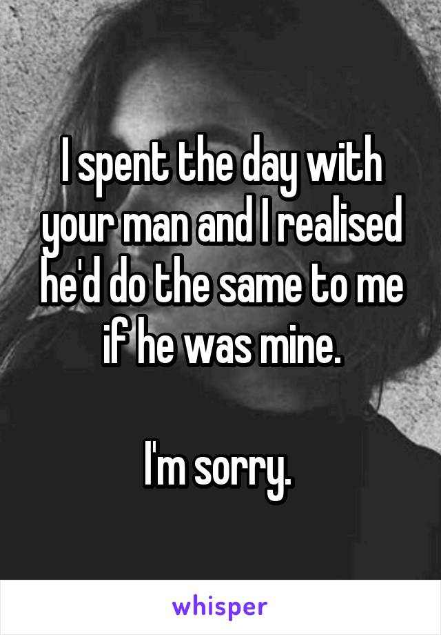 I spent the day with your man and I realised he'd do the same to me if he was mine.

I'm sorry. 