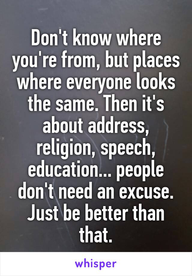 Don't know where you're from, but places where everyone looks the same. Then it's about address, religion, speech, education... people don't need an excuse. Just be better than that.