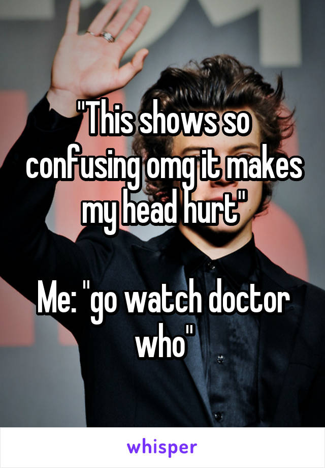 "This shows so confusing omg it makes my head hurt"

Me: "go watch doctor who"