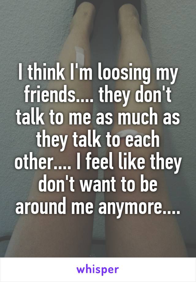 I think I'm loosing my friends.... they don't talk to me as much as they talk to each other.... I feel like they don't want to be around me anymore....