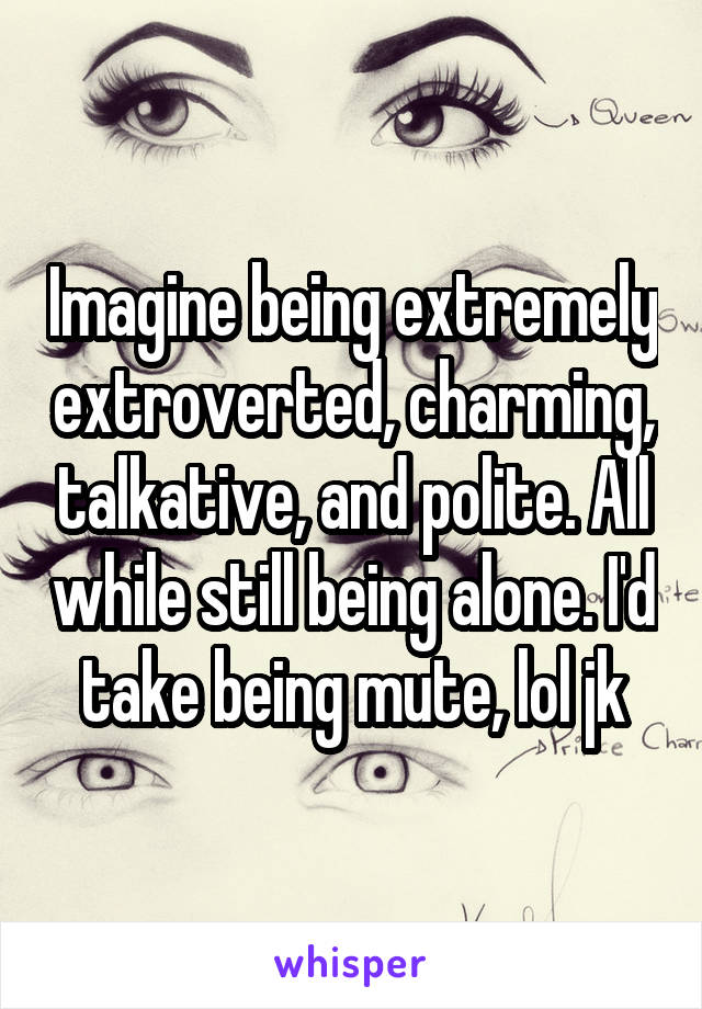 Imagine being extremely extroverted, charming, talkative, and polite. All while still being alone. I'd take being mute, lol jk