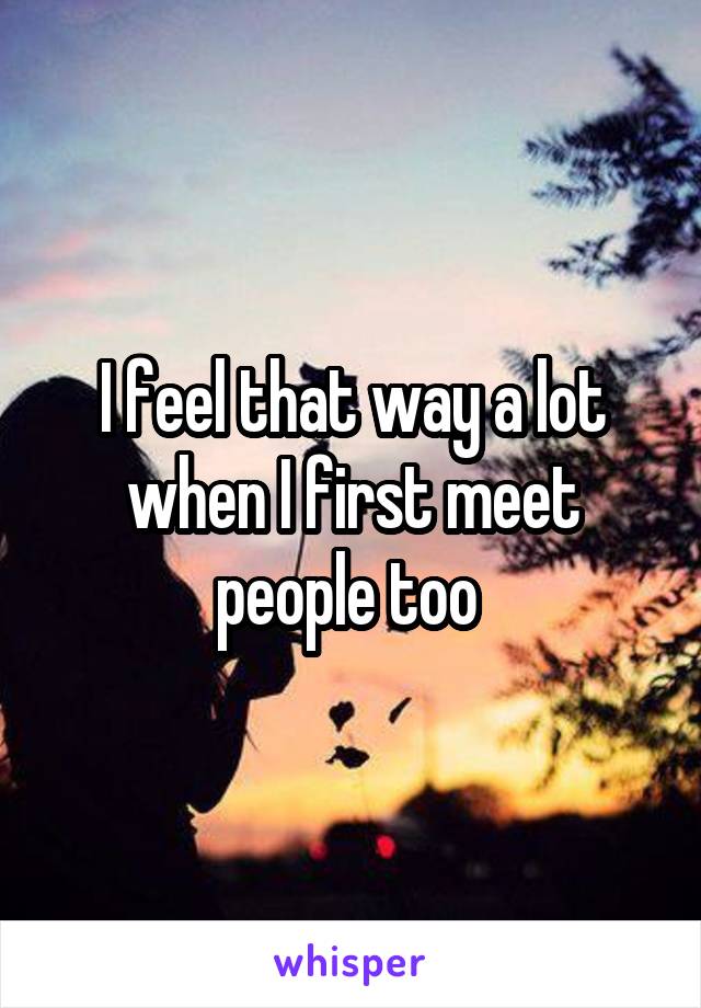 I feel that way a lot when I first meet people too 