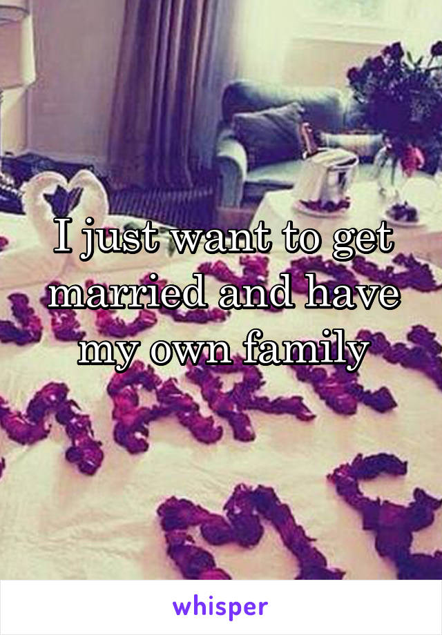 I just want to get married and have my own family
