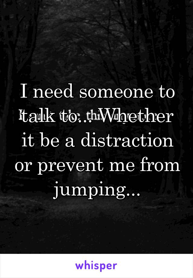 I need someone to talk to... Whether it be a distraction or prevent me from jumping...