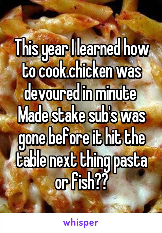 This year I learned how to cook.chicken was devoured in minute 
Made stake sub's was gone before it hit the table next thing pasta or fish??