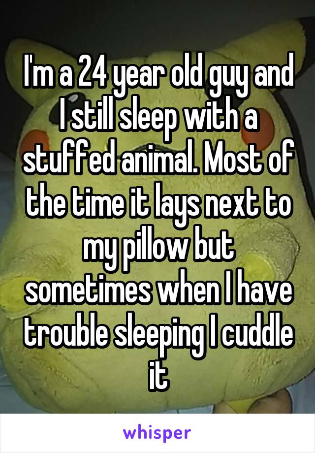I'm a 24 year old guy and I still sleep with a stuffed animal. Most of the time it lays next to my pillow but sometimes when I have trouble sleeping I cuddle it