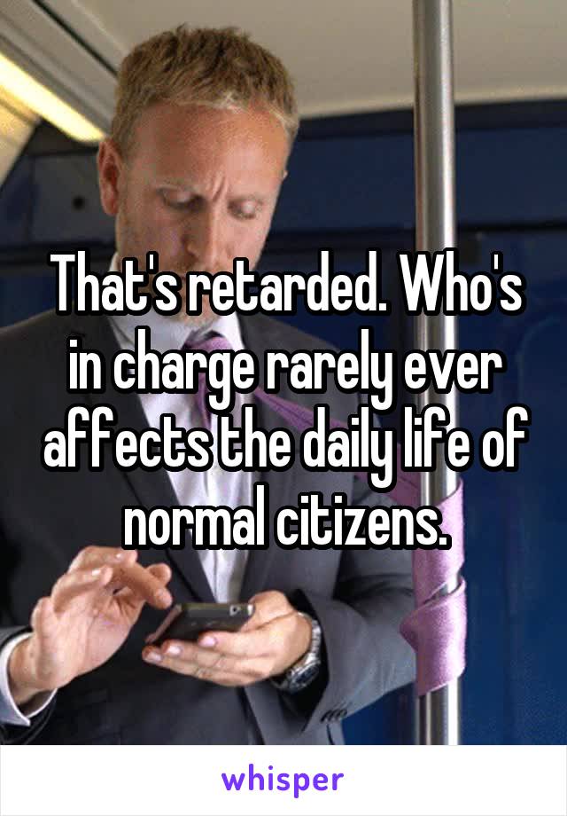 That's retarded. Who's in charge rarely ever affects the daily life of normal citizens.