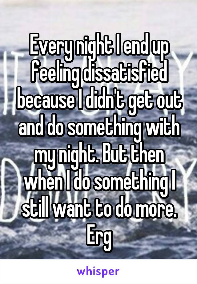 Every night I end up feeling dissatisfied because I didn't get out and do something with my night. But then when I do something I still want to do more. Erg