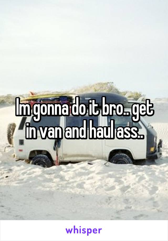Im gonna do it bro.. get in van and haul ass..