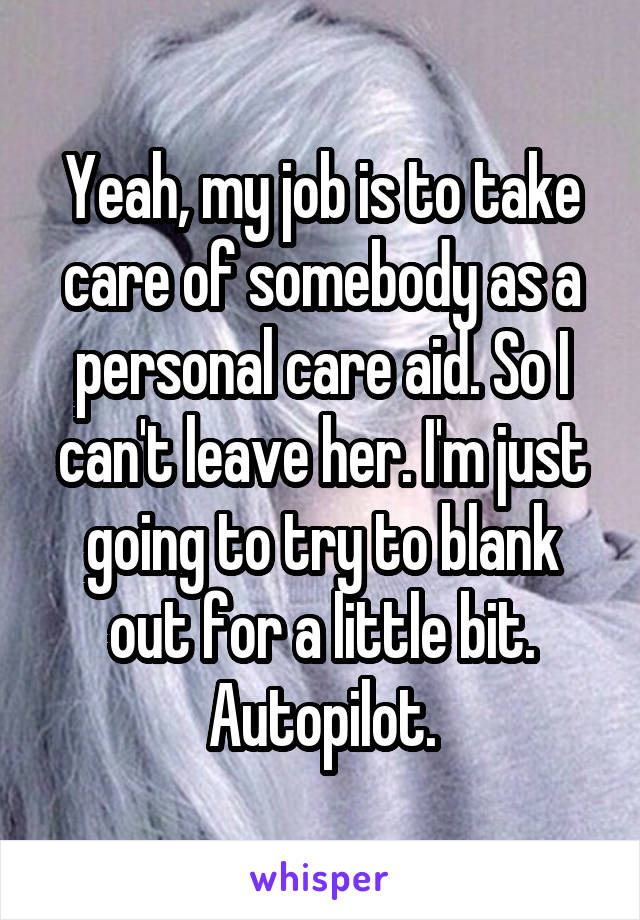 Yeah, my job is to take care of somebody as a personal care aid. So I can't leave her. I'm just going to try to blank out for a little bit. Autopilot.