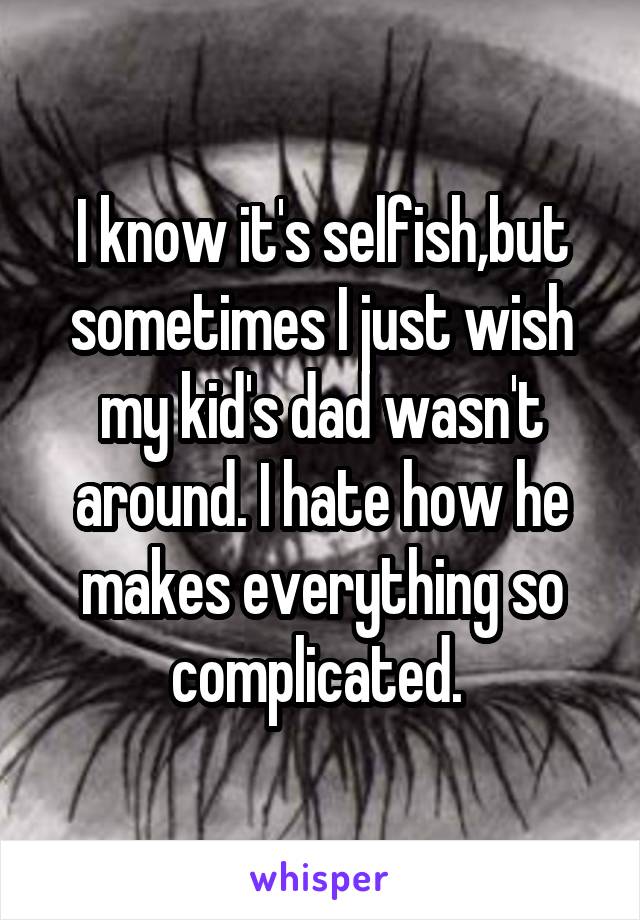 I know it's selfish,but sometimes I just wish my kid's dad wasn't around. I hate how he makes everything so complicated. 