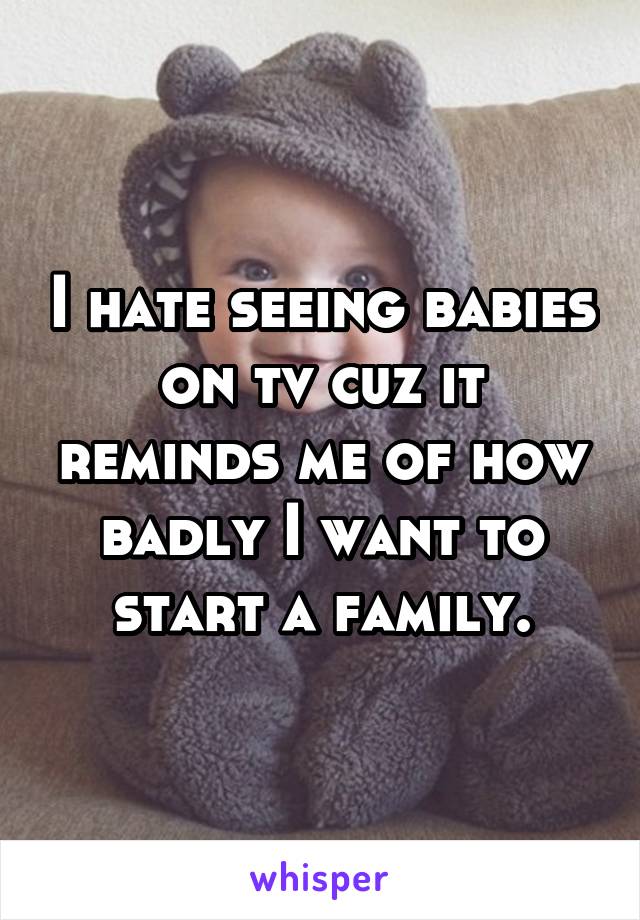 I hate seeing babies on tv cuz it reminds me of how badly I want to start a family.