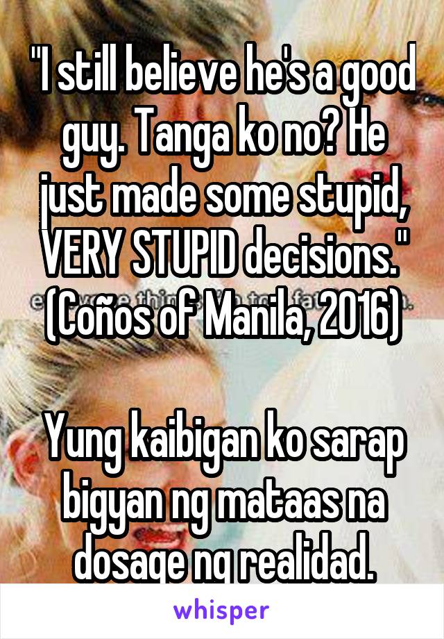 "I still believe he's a good guy. Tanga ko no? He just made some stupid, VERY STUPID decisions." (Coños of Manila, 2016)

Yung kaibigan ko sarap bigyan ng mataas na dosage ng realidad.