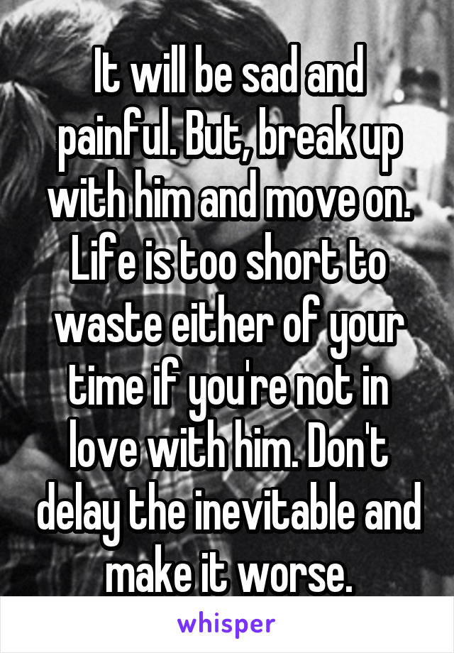 It will be sad and painful. But, break up with him and move on. Life is too short to waste either of your time if you're not in love with him. Don't delay the inevitable and make it worse.