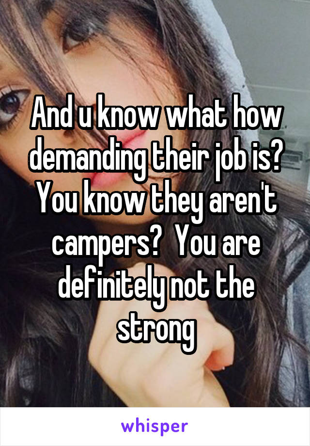 And u know what how demanding their job is? You know they aren't campers?  You are definitely not the strong