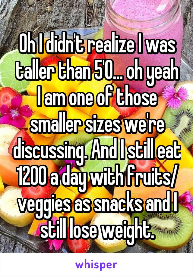 Oh I didn't realize I was taller than 5'0... oh yeah I am one of those smaller sizes we're discussing. And I still eat 1200 a day with fruits/ veggies as snacks and I still lose weight.