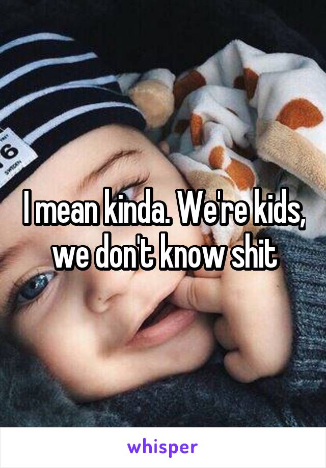 I mean kinda. We're kids, we don't know shit