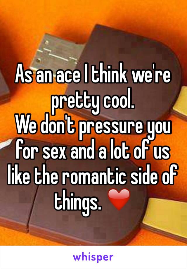 As an ace I think we're pretty cool.
We don't pressure you for sex and a lot of us like the romantic side of things. ❤️