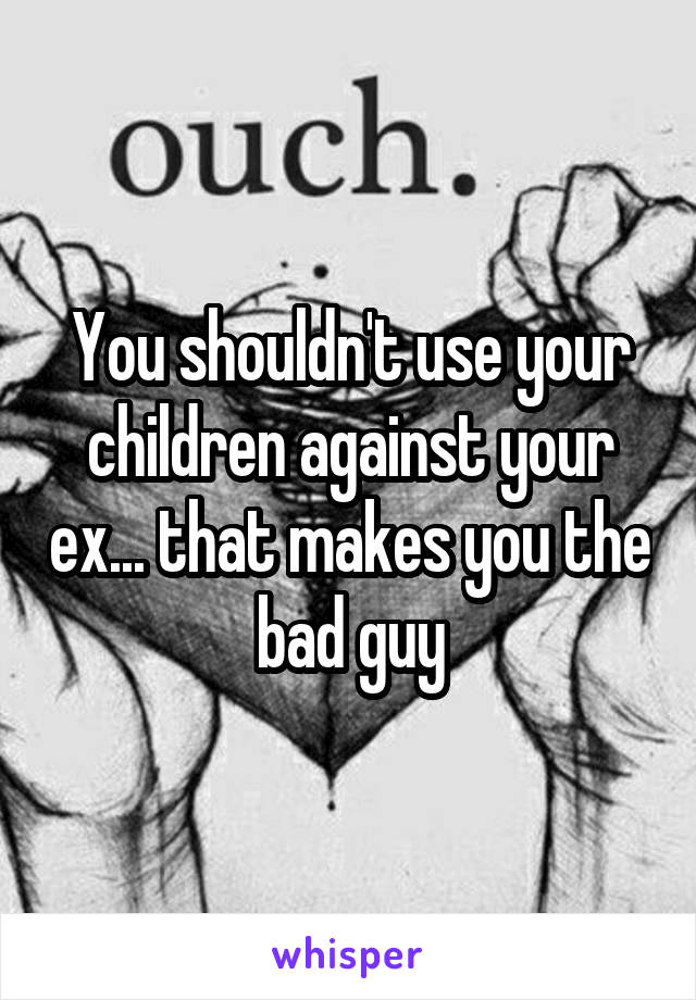 You shouldn't use your children against your ex... that makes you the bad guy