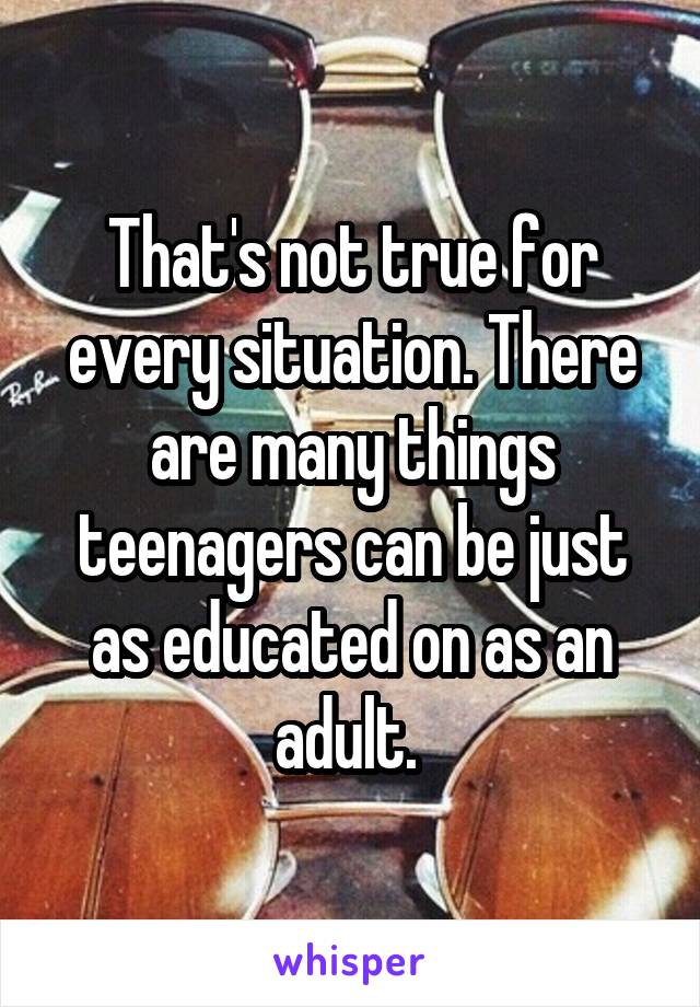 That's not true for every situation. There are many things teenagers can be just as educated on as an adult. 